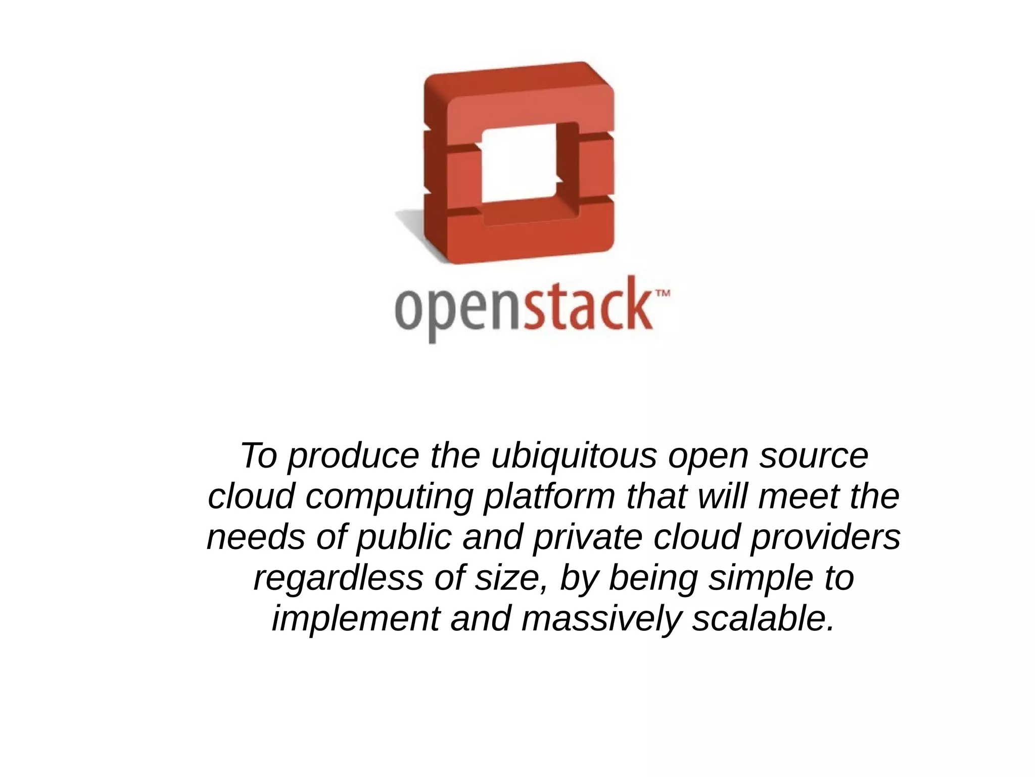 To produce the ubiquitous open source
cloud computing platform that will meet the
needs of public and private cloud providers
regardless of size, by being simple to
implement and massively scalable.
 