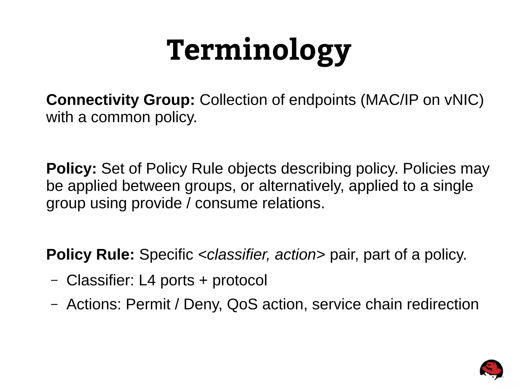 Terminology
Connectivity Group: Collection of endpoints (MAC/IP on vNIC)
with a common policy.
Policy: Set of Policy Rule objects describing policy. Policies may
be applied between groups, or alternatively, applied to a single
group using provide / consume relations.
Policy Rule: Specific <classifier, action> pair, part of a policy.
– Classifier: L4 ports + protocol
– Actions: Permit / Deny, QoS action, service chain redirection
 