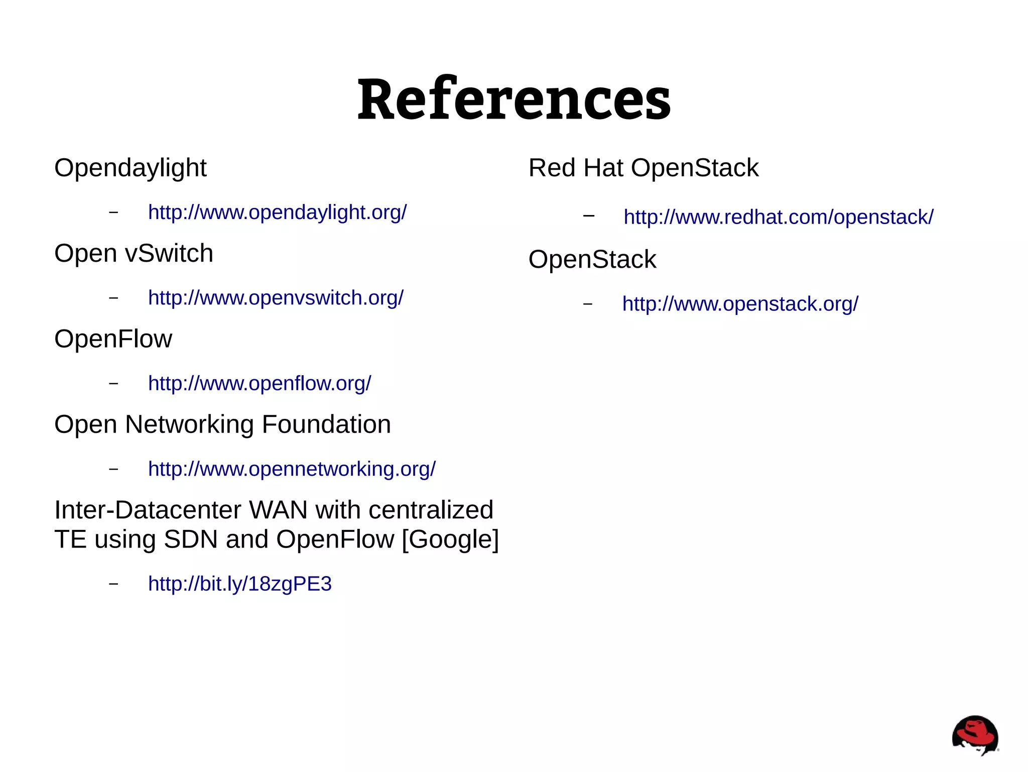 References
Opendaylight
– http://www.opendaylight.org/
Open vSwitch
– http://www.openvswitch.org/
OpenFlow
– http://www.openflow.org/
Open Networking Foundation
– http://www.opennetworking.org/
Inter-Datacenter WAN with centralized
TE using SDN and OpenFlow [Google]
– http://bit.ly/18zgPE3
Red Hat OpenStack
– http://www.redhat.com/openstack/
OpenStack
– http://www.openstack.org/
 