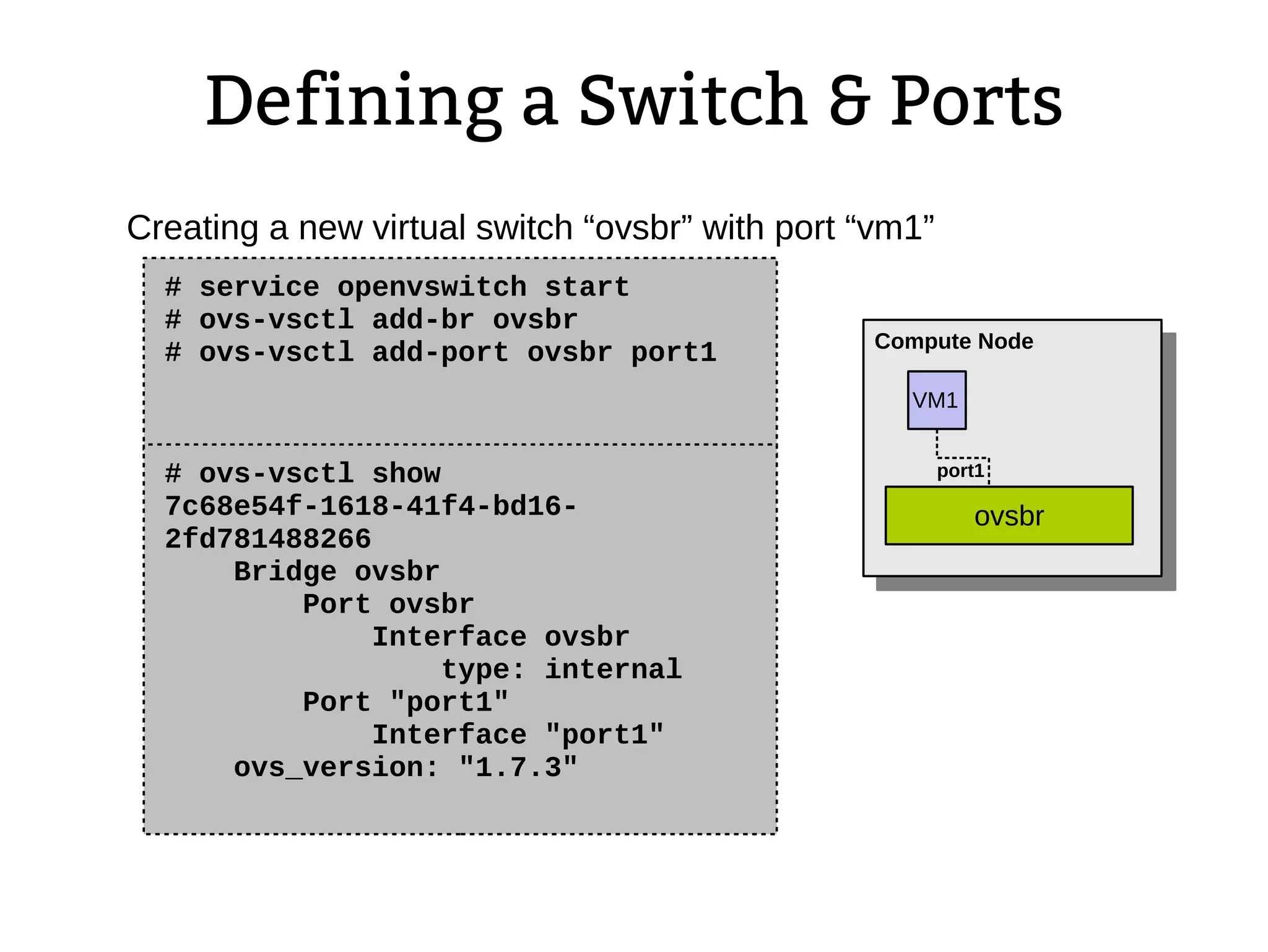 Defining a Switch & Ports
# service openvswitch start
# ovs-vsctl add-br ovsbr
# ovs-vsctl add-port ovsbr port1
Creating a new virtual switch “ovsbr” with port “vm1”
# ovs-vsctl show
7c68e54f-1618-41f4-bd16-
2fd781488266
Bridge ovsbr
Port ovsbr
Interface ovsbr
type: internal
Port "port1"
Interface "port1"
ovs_version: "1.7.3"
VM1
Compute Node
ovsbr
port1
 