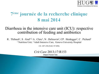 Diarrhoea in the intensive care unit (ICU): respective
contribution of feeding and antibiotics
R . Thibault1, S . Graf1,2, A . Clerc1, N . Delieuvin2, CP . Heidegger2, C . Pichard1
1 Nutrition Unit, 2 Adult Intensive Care, Geneva University Hospital
CE: #07-250 (NAC 07-098)
Crit Care 2013;17:R153
(Impact Factor=4.6)
 