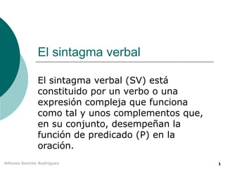 El sintagma verbal El sintagma verbal (SV) está constituido por un verbo o una expresión compleja que funciona como tal y unos complementos que, en su conjunto, desempeñan la función de predicado (P) en la oración. 