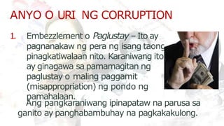 ANYO O URI NG CORRUPTION
pamahalaan.
1. Embezzlement o Paglustay – Ito ay
pagnanakaw ng pera ng isang taong
pinagkatiwalaan nito. Karaniwang ito
ay ginagawa sa pamamagitan ng
paglustay o maling paggamit
(misappropriation) ng pondo ng
Ang pangkaraniwang ipinapataw na parusa sa
ganito ay panghabambuhay na pagkakakulong.
 