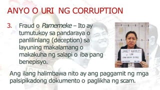 ANYO O URI NG CORRUPTION
3. Fraud o Pamemeke– Ito ay
tumutukoy sa pandaraya o
panlilinlang (deception) sa
layuning makalamang o
makakuha ng salapi o iba pang
benepisyo.
Ang ilang halimbawa nito ay ang paggamit ng mga
palsipikadong dokumento o paglikha ng scam.
 
