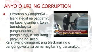 ANYO O URI NG CORRUPTION
4. Extortion o Pangingikil –
Isang illegal na paggamit
ng kapangyarihan. Ito ay
tumutukoy sa
panghuhuthot,
panghihingi, o sapilitang
pagkuha ng salapi.
Karaniwang ginagamit ang blackmailing o
pangunguwalta sa pamamagitan ng pananakot.
 