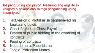 Iba pang uri ng korupsiyon. Maaaring ang mga ito ay
kaugnay o nakapaloob sa mga pangunahing uri ng
korapsiyon.
1. T
axEvasion o Pagtakas sa pagbabayad ng
kaukulang buwis
2. Ghost Project at Ghost Payroll
3. Evasion of public bidding in the awarding of
contracts
4. Passing of contracts
5. Nepotismo at Paboritismo
6. Tong o Protection Money
 
