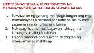 EPEKTO SA PAGTITIWALA AT PARTISIPASYON NG
MAMAMAYAN SA MGA PROGRAMA NGPAMAHALAAN
1. Nawawalan ng ganang makipagtulungan ang mga
mamamayans a pamahalaan kahit na sila ay may
pagnanais na umunlad ang bansa.
2. Nakapag-iisip na makibagay o makiayon na
lamang sa maling kalakaran.
3. Lalong tumitindi ang puwang sa pagitan ng
mayayaman at mahihirap
 