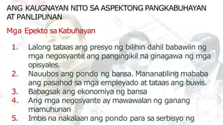 ANG KAUGNAYAN NITO SA ASPEKTONG PANGKABUHAYAN
1. Lalong tataas ang presyo ng bilihin dahil babawiin ng
mga negosyante ang pangingikil na ginagawa ng mga
opisyales.
2. Nauubos ang pondo ng bansa. Mananatiling mababa
ang pasahod sa mga empleyado at tataas ang buwis.
3. Babagsak ang ekonomiya ng bansa
4. Ang mga negosyante ay mawawalan ng ganang
mamuhunan
5. Imbis na nakalaan ang pondo para sa serbisyo ng
AT PANLIPUNAN
Mga Epekto saKabuhayan
 