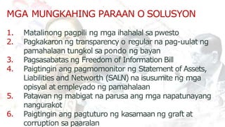 1. Matalinong pagpili ng mga ihahalal sa pwesto
2. Pagkakaron ng transparency o regular na pag-uulat ng
pamahalaan tungkol sa pondo ng bayan
3. Pagsasabatas ng Freedom of Information Bill
4. Paigtingin ang pagmomonitor ng Statement of Assets,
Liabilities and Networth (SALN) na isusumite ng mga
opisyal at empleyado ng pamahalaan
5. Patawan ng mabigat na parusa ang mga napatunayang
nangurakot
6. Paigtingin ang pagtuturo ng kasamaan ng graft at
corruption sa paaralan
MGA MUNGKAHING PARAAN O SOLUSYON
 