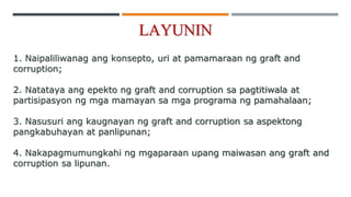 LAYUNIN
1. Naipaliliwanag ang konsepto, uri at pamamaraan ng graft and
corruption;
2. Natataya ang epekto ng graft and corruption sa pagtitiwala at
partisipasyon ng mga mamayan sa mga programa ng pamahalaan;
3. Nasusuri ang kaugnayan ng graft and corruption sa aspektong
pangkabuhayan at panlipunan;
4. Nakapagmumungkahi ng mgaparaan upang maiwasan ang graft and
corruption sa lipunan.
 