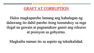GRAFT AT CORRUPTION
Halos magkapareho lamang ang kahulugan ng
dalawang ito dahil pareho itong tumutukoy sa mga
ilegal na gawain at pagnanakaw gamit ang rekurso
at posisyon sa gobyerno.
Magkaiba naman ito sa aspeto ng teknikalidad.
 