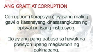 ANG GRAFT ATCORRUPTION
Corruption (Korapsiyon) ay isang maling
gawi o kasanayang kinasasangkutan ng
opisyal ng isang institusyon.
Ito ay ang pang-aabuso sa hawak na
posisyon upang magkaroon ng
pakinabang.
 