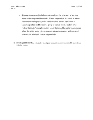 JELIE E. CASTILLANO APRIL 18, 2023
SPA 11
 The new leaders need to help their teams learn the new ways of working
while unlearning the old mindsets that no longer serve us. This is as a shift
from expert managers to public administration leaders. This cadre of
leadership is first and foremost a group of human-centric leaders who
realise that today’s complex society is not the issue. The real problem comes
when the public sector tries to solve society’s complexities with outdated
systems and a mindset that no longer works.
3. BONUS QUESTION: Make a narrative about your academic journey/memorable experience
with the course.
 
