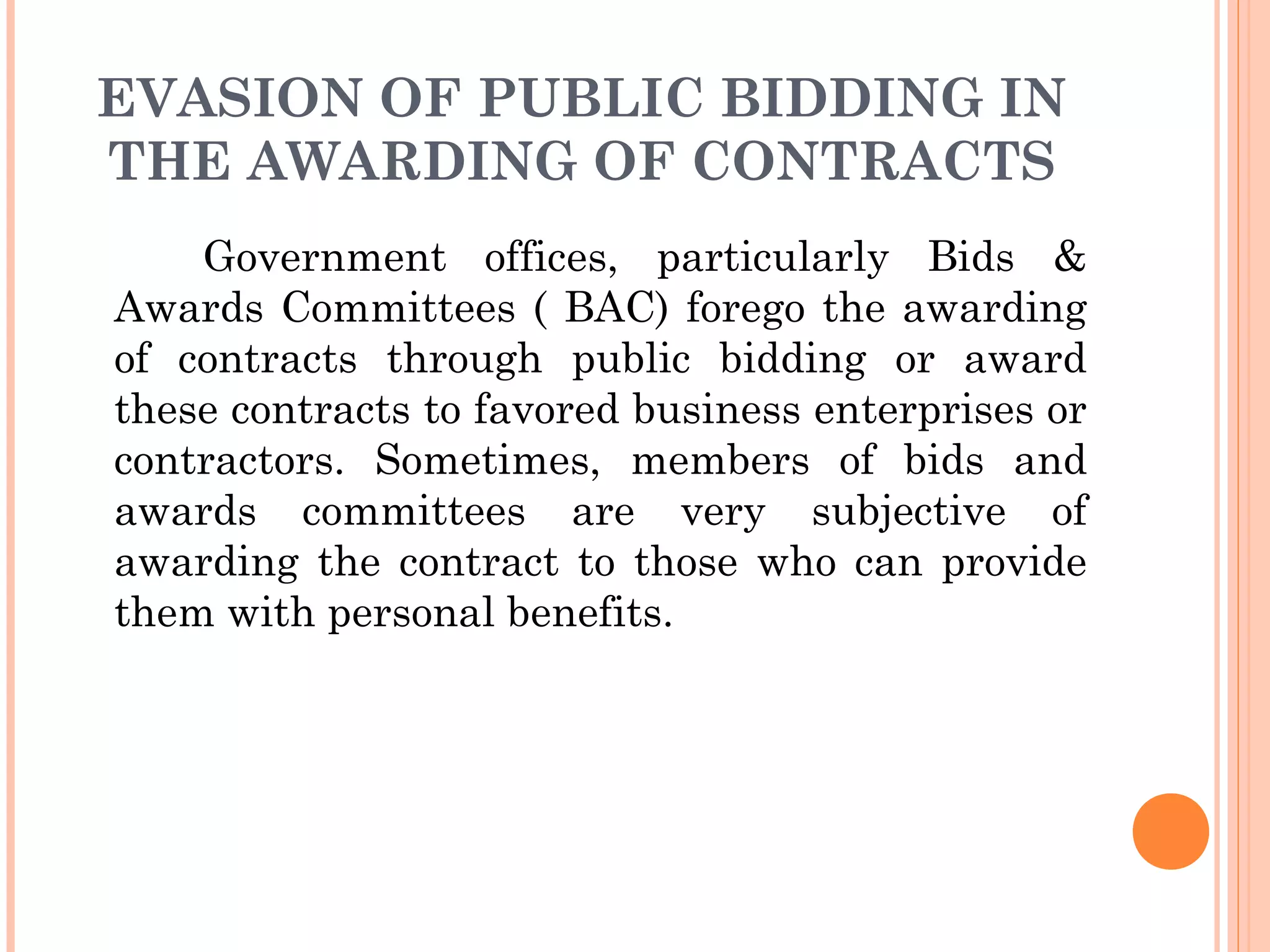 EVASION OF PUBLIC BIDDING IN
THE AWARDING OF CONTRACTS
Government offices, particularly Bids &
Awards Committees ( BAC) forego the awarding
of contracts through public bidding or award
these contracts to favored business enterprises or
contractors. Sometimes, members of bids and
awards committees are very subjective of
awarding the contract to those who can provide
them with personal benefits.
 