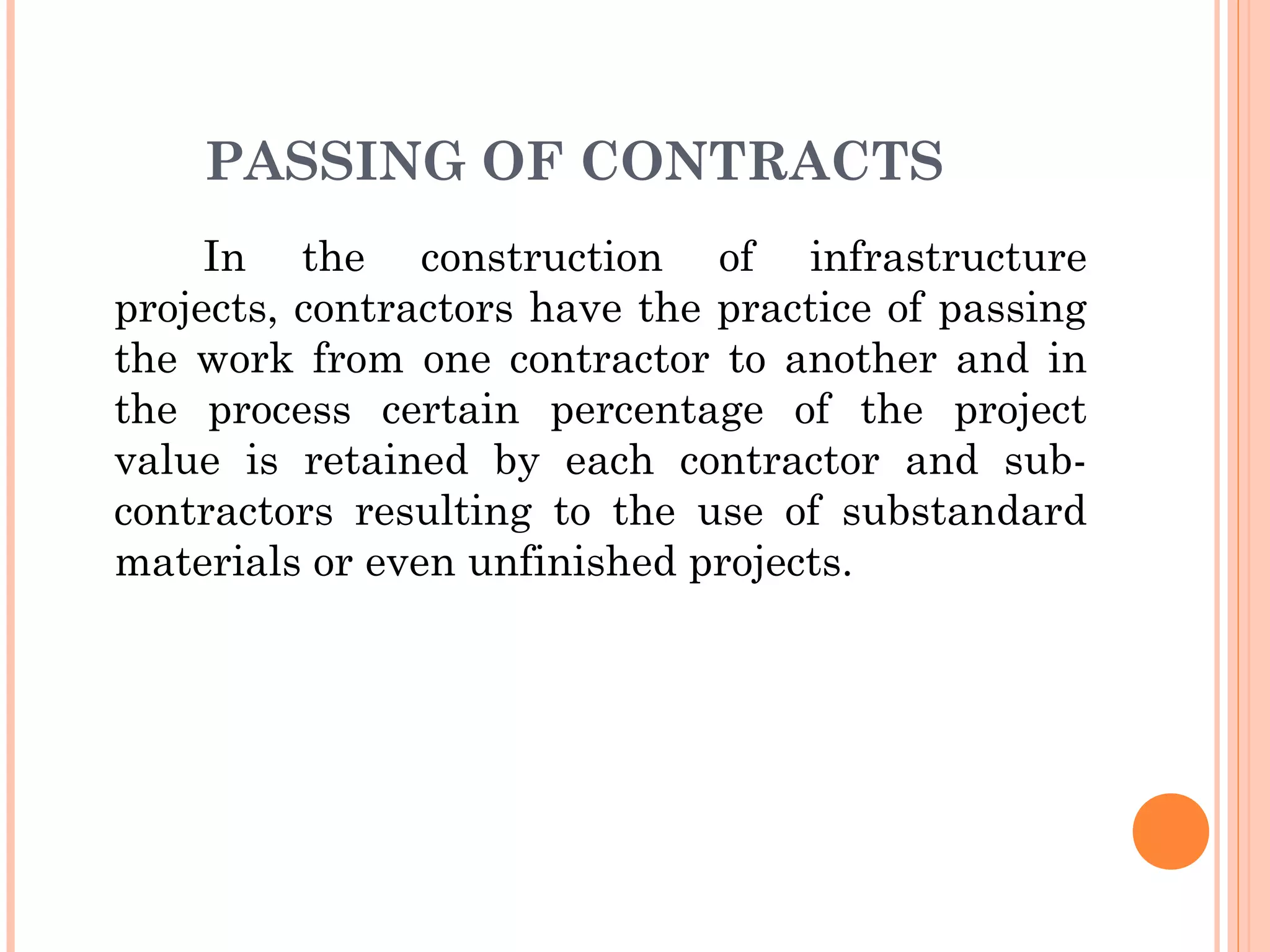 PASSING OF CONTRACTS
In the construction of infrastructure
projects, contractors have the practice of passing
the work from one contractor to another and in
the process certain percentage of the project
value is retained by each contractor and sub-
contractors resulting to the use of substandard
materials or even unfinished projects.
 