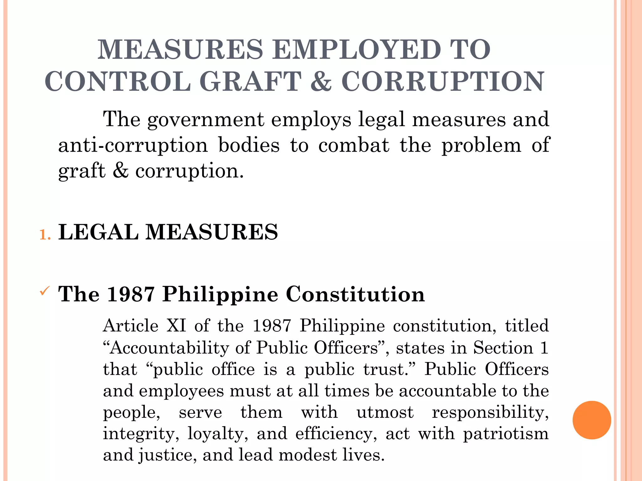 MEASURES EMPLOYED TO
CONTROL GRAFT & CORRUPTION
The government employs legal measures and
anti-corruption bodies to combat the problem of
graft & corruption.
1. LEGAL MEASURES
 The 1987 Philippine Constitution
Article XI of the 1987 Philippine constitution, titled
“Accountability of Public Officers”, states in Section 1
that “public office is a public trust.” Public Officers
and employees must at all times be accountable to the
people, serve them with utmost responsibility,
integrity, loyalty, and efficiency, act with patriotism
and justice, and lead modest lives.
 