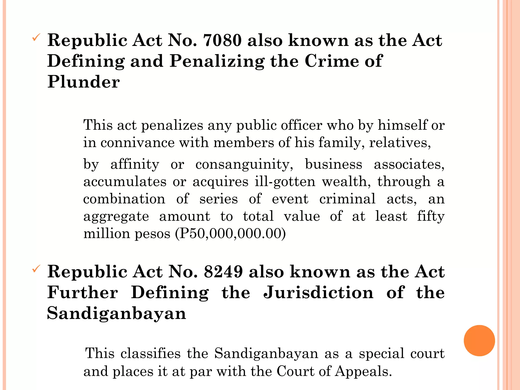  Republic Act No. 7080 also known as the Act
Defining and Penalizing the Crime of
Plunder
This act penalizes any public officer who by himself or
in connivance with members of his family, relatives,
by affinity or consanguinity, business associates,
accumulates or acquires ill-gotten wealth, through a
combination of series of event criminal acts, an
aggregate amount to total value of at least fifty
million pesos (P50,000,000.00)
 Republic Act No. 8249 also known as the Act
Further Defining the Jurisdiction of the
Sandiganbayan
This classifies the Sandiganbayan as a special court
and places it at par with the Court of Appeals.
 