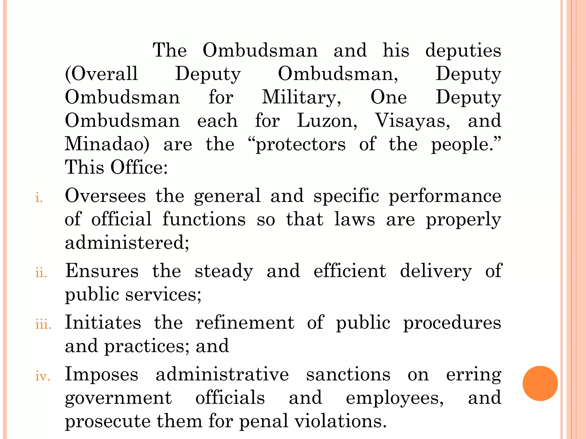 The Ombudsman and his deputies
(Overall Deputy Ombudsman, Deputy
Ombudsman for Military, One Deputy
Ombudsman each for Luzon, Visayas, and
Minadao) are the “protectors of the people.”
This Office:
i. Oversees the general and specific performance
of official functions so that laws are properly
administered;
ii. Ensures the steady and efficient delivery of
public services;
iii. Initiates the refinement of public procedures
and practices; and
iv. Imposes administrative sanctions on erring
government officials and employees, and
prosecute them for penal violations.
 