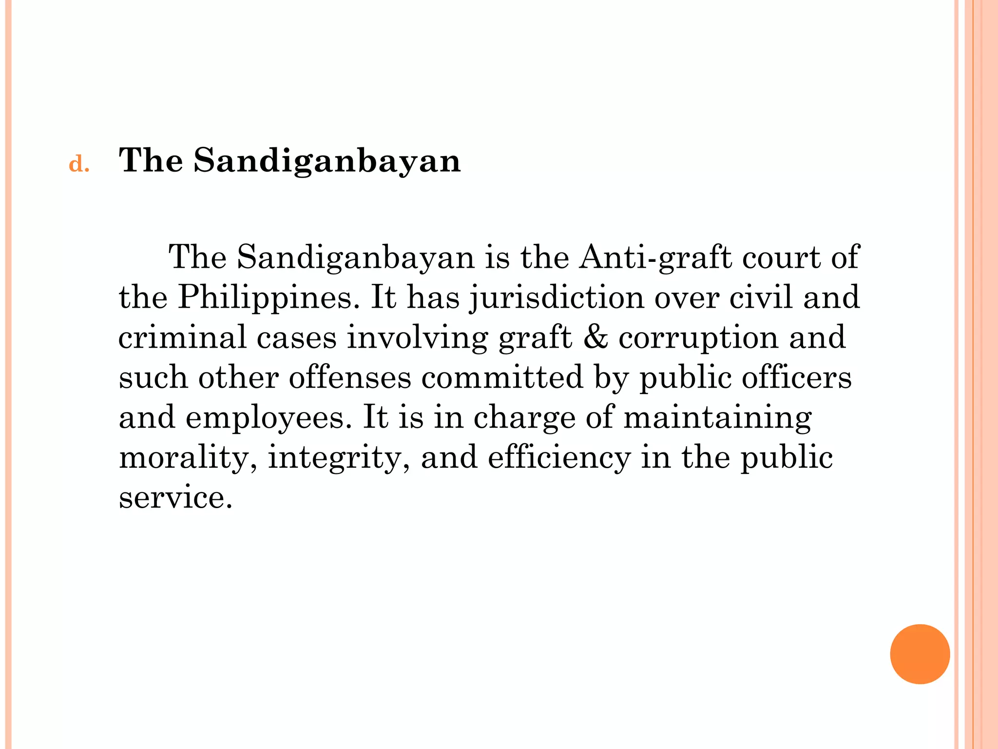 d. The Sandiganbayan
The Sandiganbayan is the Anti-graft court of
the Philippines. It has jurisdiction over civil and
criminal cases involving graft & corruption and
such other offenses committed by public officers
and employees. It is in charge of maintaining
morality, integrity, and efficiency in the public
service.
 