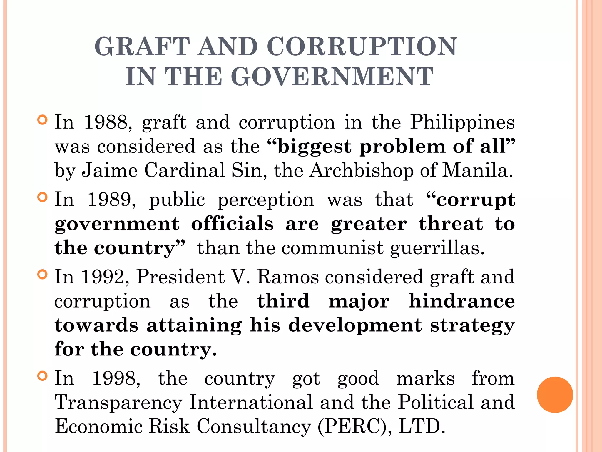GRAFT AND CORRUPTION
IN THE GOVERNMENT
 In 1988, graft and corruption in the Philippines
was considered as the “biggest problem of all”
by Jaime Cardinal Sin, the Archbishop of Manila.
 In 1989, public perception was that “corrupt
government officials are greater threat to
the country” than the communist guerrillas.
 In 1992, President V. Ramos considered graft and
corruption as the third major hindrance
towards attaining his development strategy
for the country.
 In 1998, the country got good marks from
Transparency International and the Political and
Economic Risk Consultancy (PERC), LTD.
 
