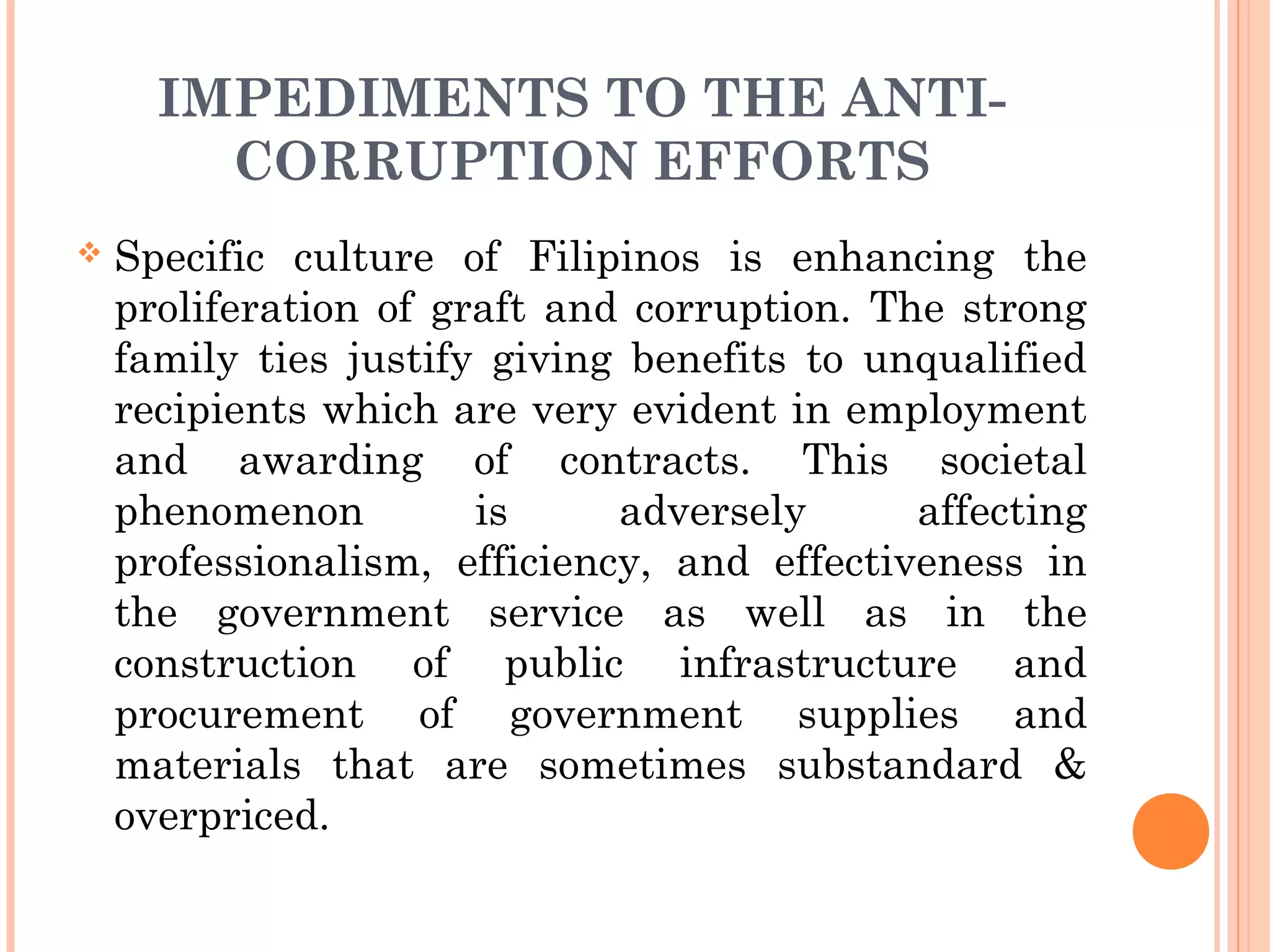 IMPEDIMENTS TO THE ANTI-
CORRUPTION EFFORTS
 Specific culture of Filipinos is enhancing the
proliferation of graft and corruption. The strong
family ties justify giving benefits to unqualified
recipients which are very evident in employment
and awarding of contracts. This societal
phenomenon is adversely affecting
professionalism, efficiency, and effectiveness in
the government service as well as in the
construction of public infrastructure and
procurement of government supplies and
materials that are sometimes substandard &
overpriced.
 