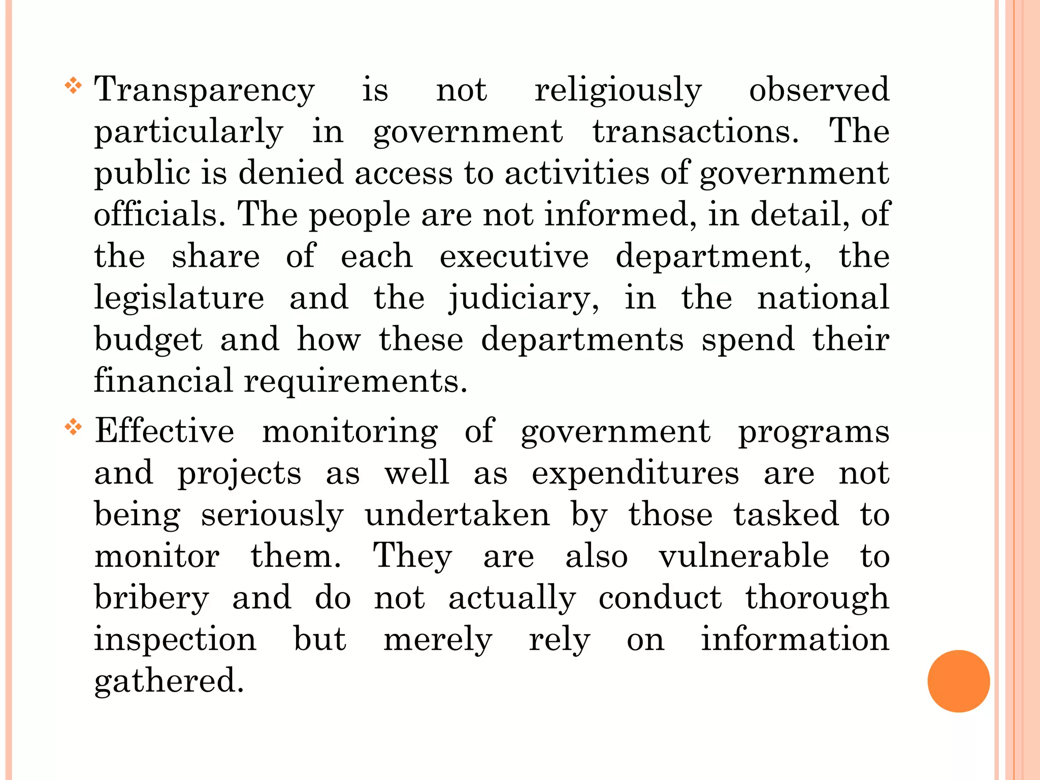  Transparency is not religiously observed
particularly in government transactions. The
public is denied access to activities of government
officials. The people are not informed, in detail, of
the share of each executive department, the
legislature and the judiciary, in the national
budget and how these departments spend their
financial requirements.
 Effective monitoring of government programs
and projects as well as expenditures are not
being seriously undertaken by those tasked to
monitor them. They are also vulnerable to
bribery and do not actually conduct thorough
inspection but merely rely on information
gathered.
 