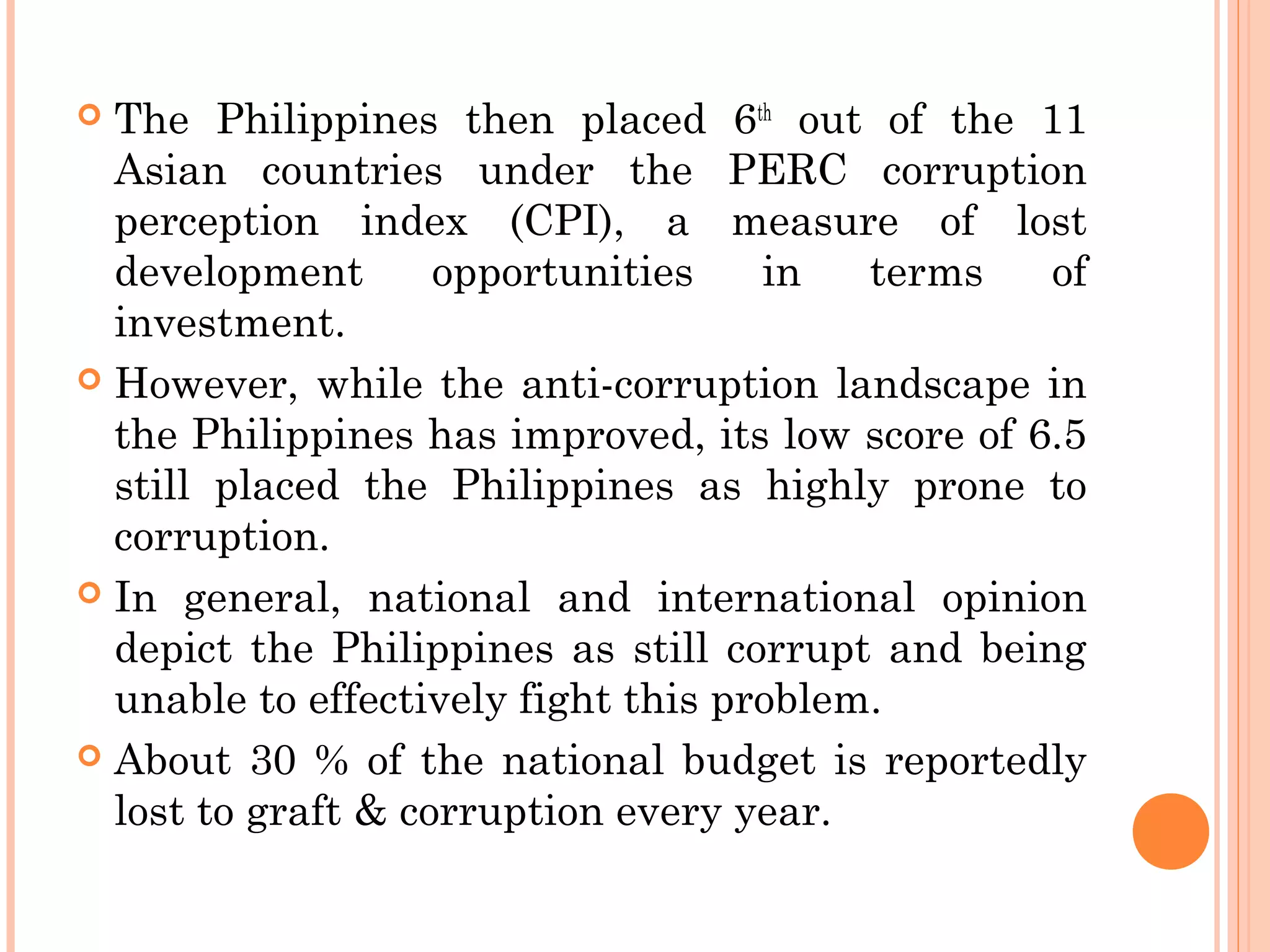  The Philippines then placed 6th
out of the 11
Asian countries under the PERC corruption
perception index (CPI), a measure of lost
development opportunities in terms of
investment.
 However, while the anti-corruption landscape in
the Philippines has improved, its low score of 6.5
still placed the Philippines as highly prone to
corruption.
 In general, national and international opinion
depict the Philippines as still corrupt and being
unable to effectively fight this problem.
 About 30 % of the national budget is reportedly
lost to graft & corruption every year.
 