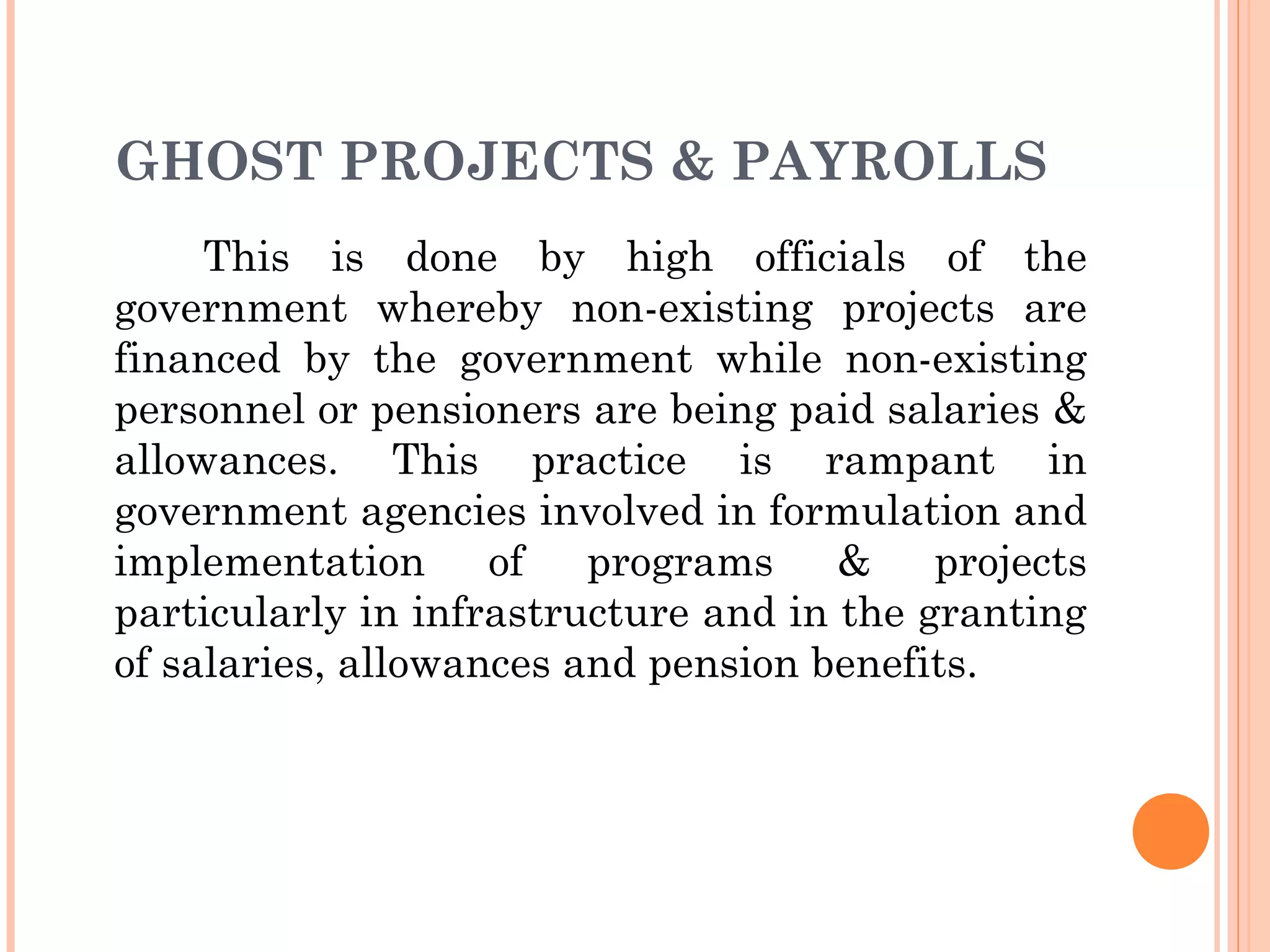 GHOST PROJECTS & PAYROLLS
This is done by high officials of the
government whereby non-existing projects are
financed by the government while non-existing
personnel or pensioners are being paid salaries &
allowances. This practice is rampant in
government agencies involved in formulation and
implementation of programs & projects
particularly in infrastructure and in the granting
of salaries, allowances and pension benefits.
 