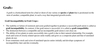 Graft:-
A graft is a horticultural term for a bud or shoot of one variety or species of plant that is positioned on the
stem of another, compatible plant, in such a way that integrated growth results.
Graft Incompatibility in Fruit Crops:-
• The inability or failure of rootstock and scion grafted together to produce a successful graft union is called as
graft incompatibility. In contrast, if the graft union is successful, it is called as graft compatibility.
• The distinction between a compatible and an incompatible graft union is not clear cut.
• The ability of two plants to unite successfully into a graft is due to their natural relationship. For example,
stock and scion of closely related species unite readily and grow as a composite plant and that of unrelated
plants do not.
• Even sometimes stock and scion of unrelated species unites initially and develops symptoms of
incompatibility later and die eventually.
 