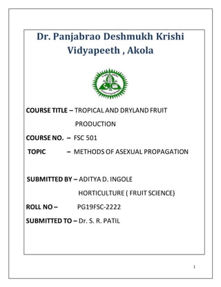 1
Dr. Panjabrao Deshmukh Krishi
Vidyapeeth , Akola
COURSE TITLE – TROPICAL AND DRYLAND FRUIT
PRODUCTION
COURSE NO. – FSC 501
TOPIC – METHODS OF ASEXUAL PROPAGATION
SUBMITTED BY – ADITYA D. INGOLE
HORTICULTURE ( FRUIT SCIENCE)
ROLL NO – PG19FSC-2222
SUBMITTED TO – Dr. S. R. PATIL
 