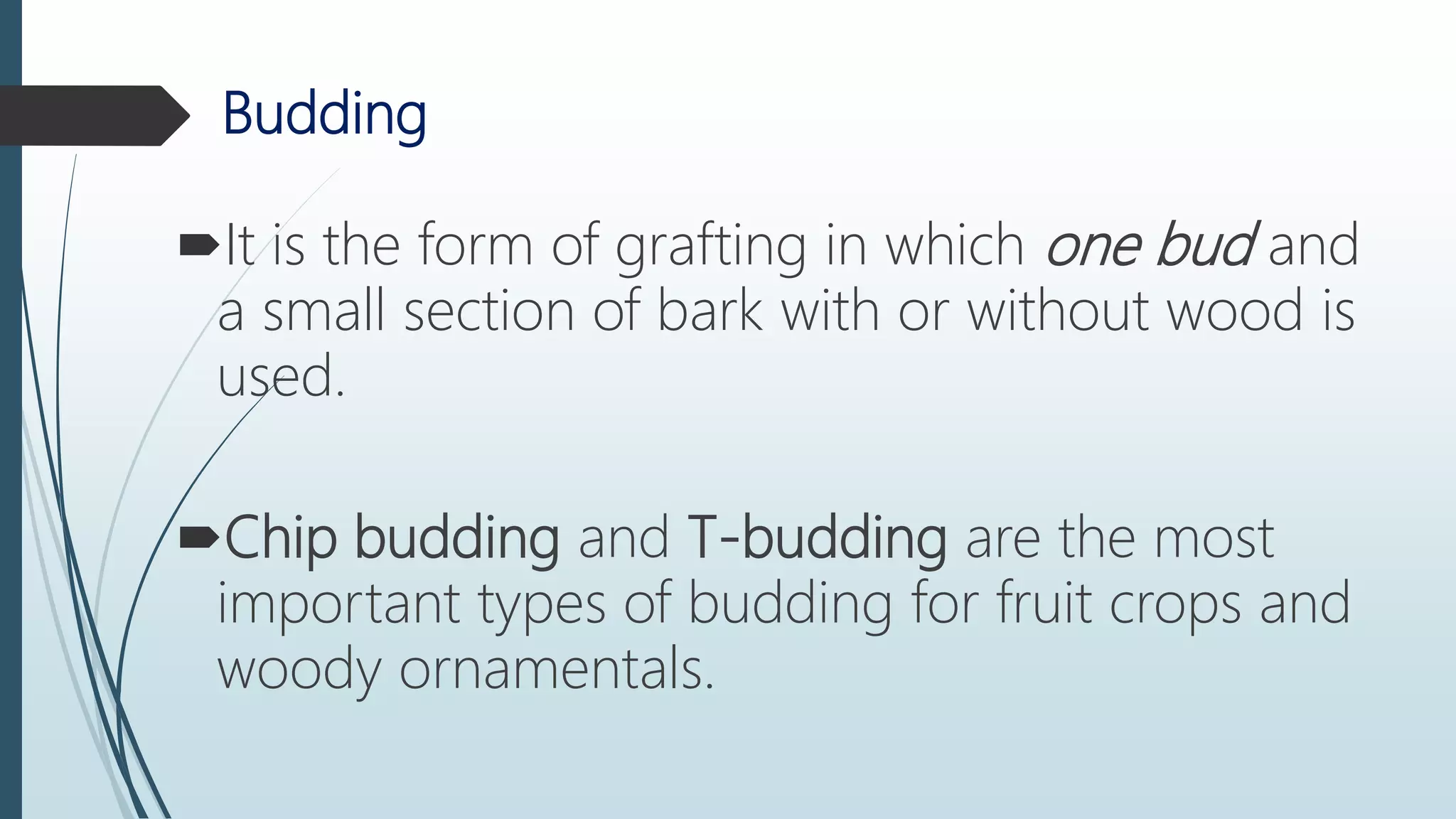 Budding
It is the form of grafting in which one bud and
a small section of bark with or without wood is
used.
Chip budding and T-budding are the most
important types of budding for fruit crops and
woody ornamentals.
 