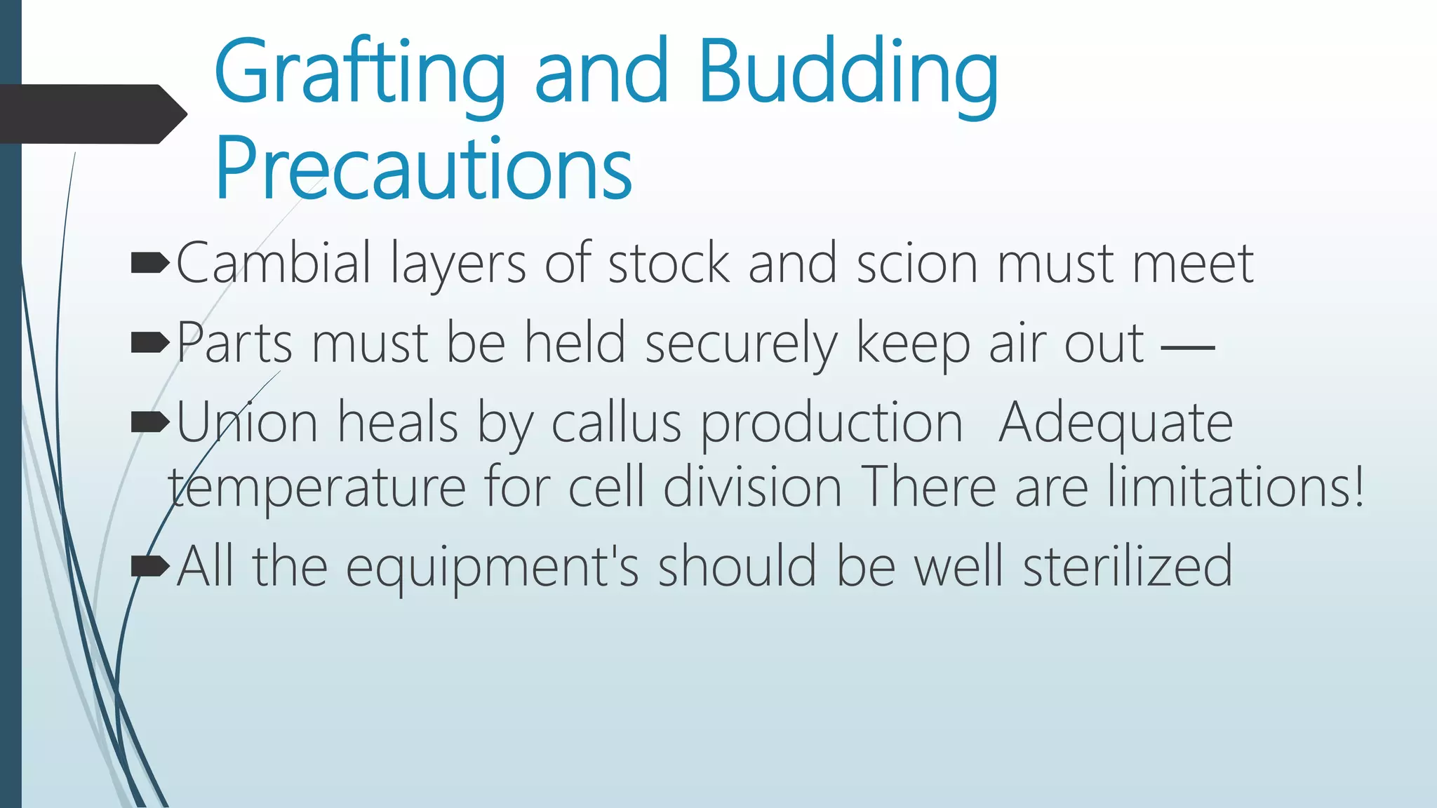 Grafting and Budding
Precautions
Cambial layers of stock and scion must meet
Parts must be held securely keep air out —
Union heals by callus production Adequate
temperature for cell division There are limitations!
All the equipment's should be well sterilized
 