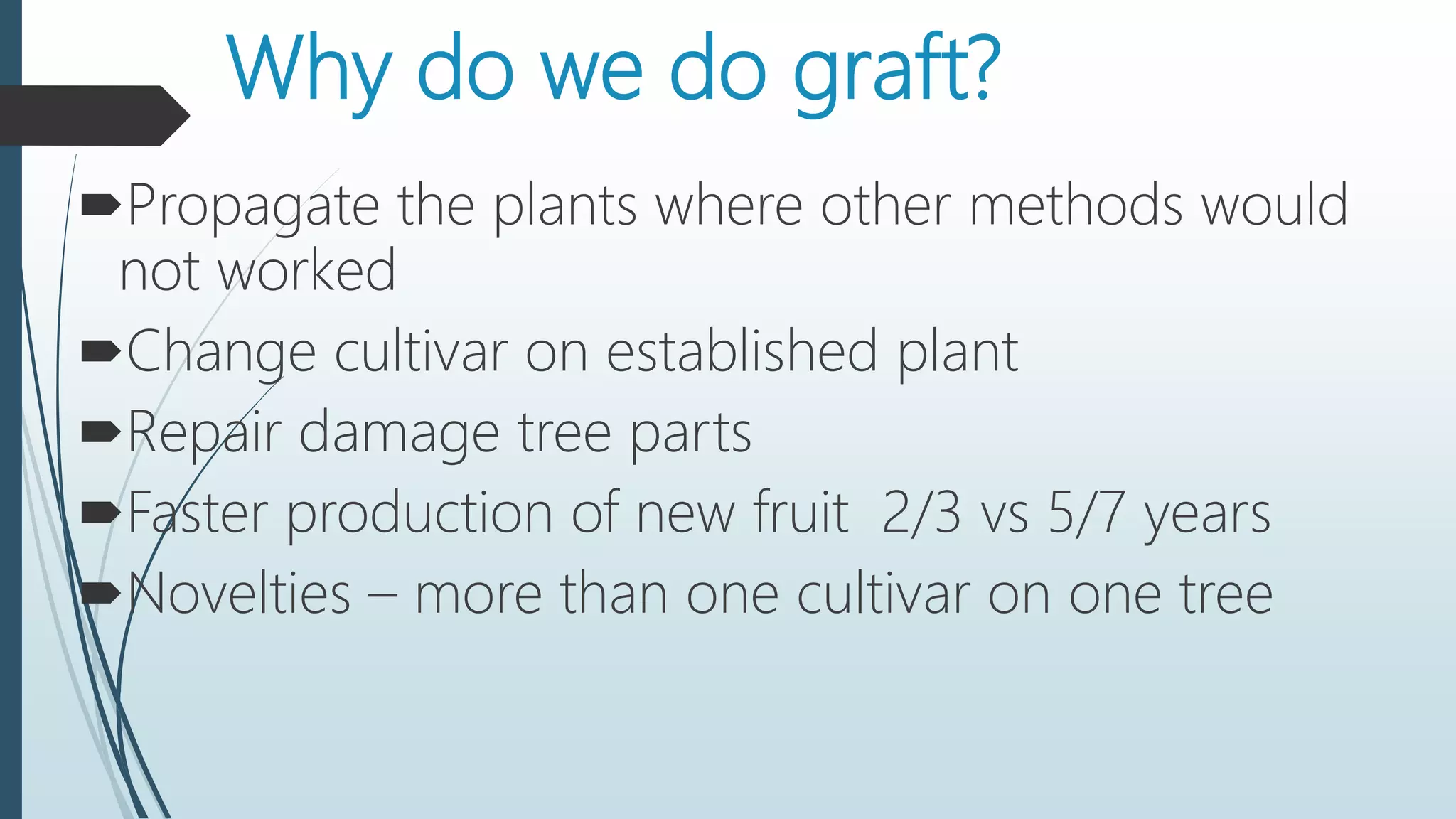 Why do we do graft?
Propagate the plants where other methods would
not worked
Change cultivar on established plant
Repair damage tree parts
Faster production of new fruit 2/3 vs 5/7 years
Novelties – more than one cultivar on one tree
 