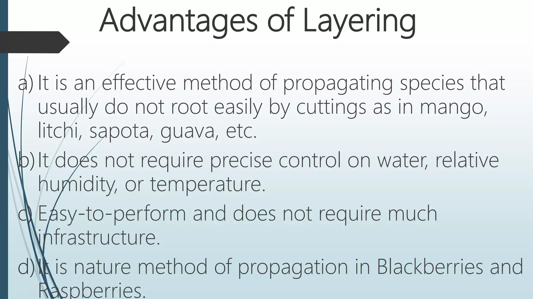 Advantages of Layering
a) It is an effective method of propagating species that
usually do not root easily by cuttings as in mango,
litchi, sapota, guava, etc.
b)It does not require precise control on water, relative
humidity, or temperature.
c) Easy-to-perform and does not require much
infrastructure.
d)It is nature method of propagation in Blackberries and
Raspberries.
 