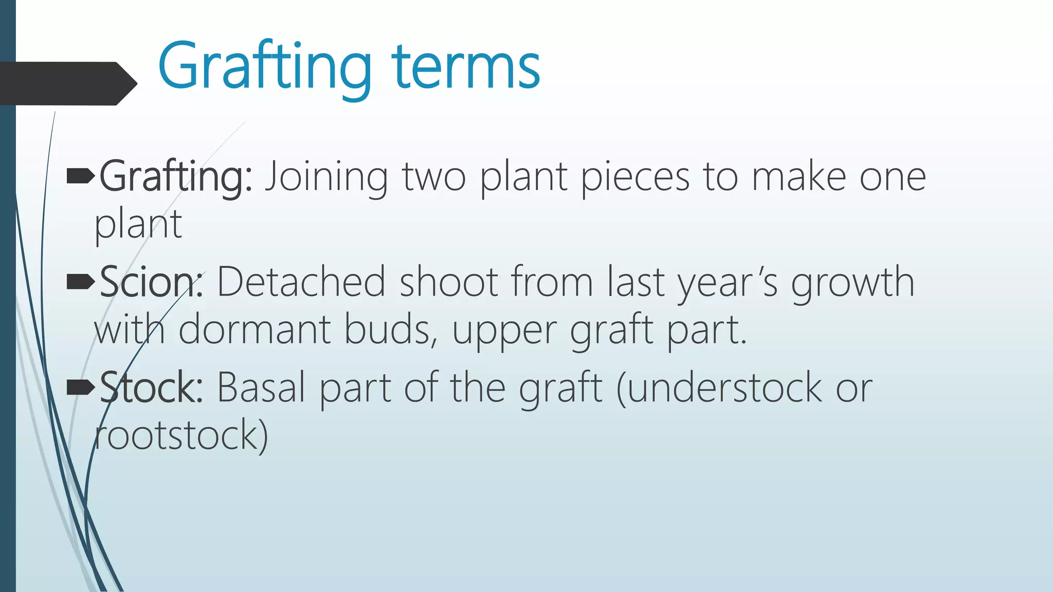 Grafting terms
Grafting: Joining two plant pieces to make one
plant
Scion: Detached shoot from last year’s growth
with dormant buds, upper graft part.
Stock: Basal part of the graft (understock or
rootstock)
 