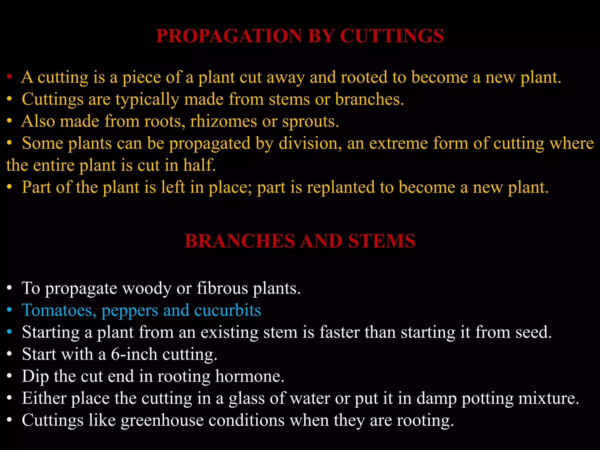 PROPAGATION BY CUTTINGS
• A cutting is a piece of a plant cut away and rooted to become a new plant.
• Cuttings are typically made from stems or branches.
• Also made from roots, rhizomes or sprouts.
• Some plants can be propagated by division, an extreme form of cutting where
the entire plant is cut in half.
• Part of the plant is left in place; part is replanted to become a new plant.
BRANCHES AND STEMS
• To propagate woody or fibrous plants.
• Tomatoes, peppers and cucurbits
• Starting a plant from an existing stem is faster than starting it from seed.
• Start with a 6-inch cutting.
• Dip the cut end in rooting hormone.
• Either place the cutting in a glass of water or put it in damp potting mixture.
• Cuttings like greenhouse conditions when they are rooting.
 