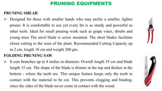 PRUNING EQUIPMENTS
PRUNING SHEAR
 Designed for those with smaller hands who may prefer a smaller, lighter
pruner. It is comfortable to use yet every bit is as sturdy and powerful as
other tools. Ideal for small pruning work such as grape vines, shrubs and
young trees The anvil blade is screw mounted. The short blades facilitate
closer cutting to the stem of the plant. Recommended Cutting Capacity up
to 2 cm, length 18 cm and weight 200 gm.
FOLDING PRUNING SAW
 It cuts branches up to 4 inches in diameter. Overall length 35 cm and blade
length 15 cm. The shape of the blade is thinner at the top and thicker at the
bottom - where the teeth are. This unique feature keeps only the teeth in
contact with the material to be cut. This prevents clogging and binding,
since the sides of the blade never come in contact with the wood.
 