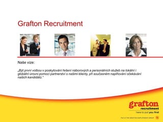 Grafton Recruitment




Naše vize:

„Být první volbou v poskytování řešení náborových a personálních služeb na lokální i
globální úrovni pomocí partnerství s našimi klienty, při současném naplňování očekávání
našich kandidátů.“
 