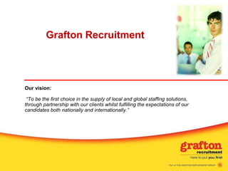 Grafton Recruitment Our vision:“To be the first choice in the supply of local and global staffing solutions, through partnership with our clients whilst fulfilling the expectations of our candidates both nationally andinternationally.” 