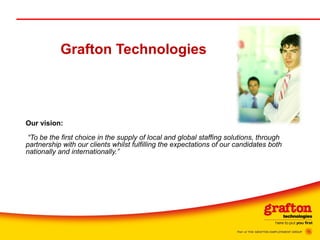 Grafton Technologies Our vision:     “To be the first choice in the supply of local and global staffing solutions, through partnership with our clients whilst fulfilling the expectations of our candidates both nationally and   internationally.” 