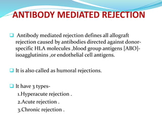  Antibody mediated rejection defines all allograft
rejection caused by antibodies directed against donor-
specific HLA molecules ,blood group antigens [ABO]-
isoagglutinins ,or endothelial cell antigens.
 It is also called as humoral rejections.
 It have 3 types-
1.Hyperacute rejection .
2.Acute rejection .
3.Chronic rejection .
 