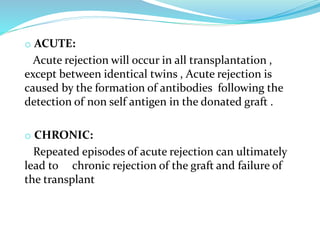 o ACUTE:
Acute rejection will occur in all transplantation ,
except between identical twins , Acute rejection is
caused by the formation of antibodies following the
detection of non self antigen in the donated graft .
o CHRONIC:
Repeated episodes of acute rejection can ultimately
lead to chronic rejection of the graft and failure of
the transplant
 