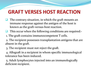  The contrary situation, in which the graft mounts an
immune response against the antigen of the host is
known as the graft-versus-host reaction.
 This occur when the following conditions are required:-
1. The graft contains immunocompetent T cells.
2. The recipient possesses transplantation antigens that are
absent in the graft.
3. The recipient must not reject the graft.
4. Allograft in a recipient in whom specific immunological
tolerance has been induced.
5. Adult lymphocytes injected into an immunologically
deficient recipient.
 