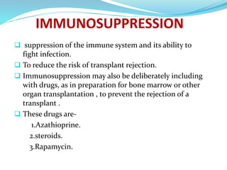  suppression of the immune system and its ability to
fight infection.
 To reduce the risk of transplant rejection.
 Immunosuppression may also be deliberately including
with drugs, as in preparation for bone marrow or other
organ transplantation , to prevent the rejection of a
transplant .
 These drugs are-
1.Azathioprine.
2.steroids.
3.Rapamycin.
 