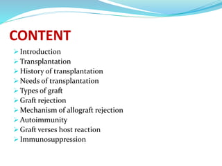 CONTENT
 Introduction
 Transplantation
 History of transplantation
 Needs of transplantation
 Types of graft
 Graft rejection
 Mechanism of allograft rejection
 Autoimmunity
 Graft verses host reaction
 Immunosuppression
 