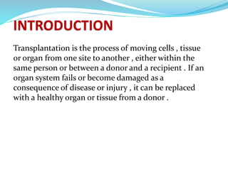Transplantation is the process of moving cells , tissue
or organ from one site to another , either within the
same person or between a donor and a recipient . If an
organ system fails or become damaged as a
consequence of disease or injury , it can be replaced
with a healthy organ or tissue from a donor .
 
