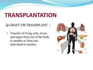 TRANSPLANTATION
 GRAFT OR TRANSPLANT :
• Transfer of living cells, tissue
and organ from one of the body
to another or form one
individual to another.
 