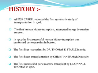 HISTORY :-
 ALEXIS CARREL reported the first systematic study of
transplantation in 1908.
 The first human kidney transplant, attempted in 1935 by russian
surgeon.
 In 1954 the first successful human kidney transplant was
performed between twins in boston.
 The first liver transplant by DR. THOMAS E. STARLZ in 1967.
 The first heart transplantation by CHRISTIAN BAMARD in 1967.
 The first succssesful bone marrow transplant by E.DONNALL
THOMAS in 1968.
 