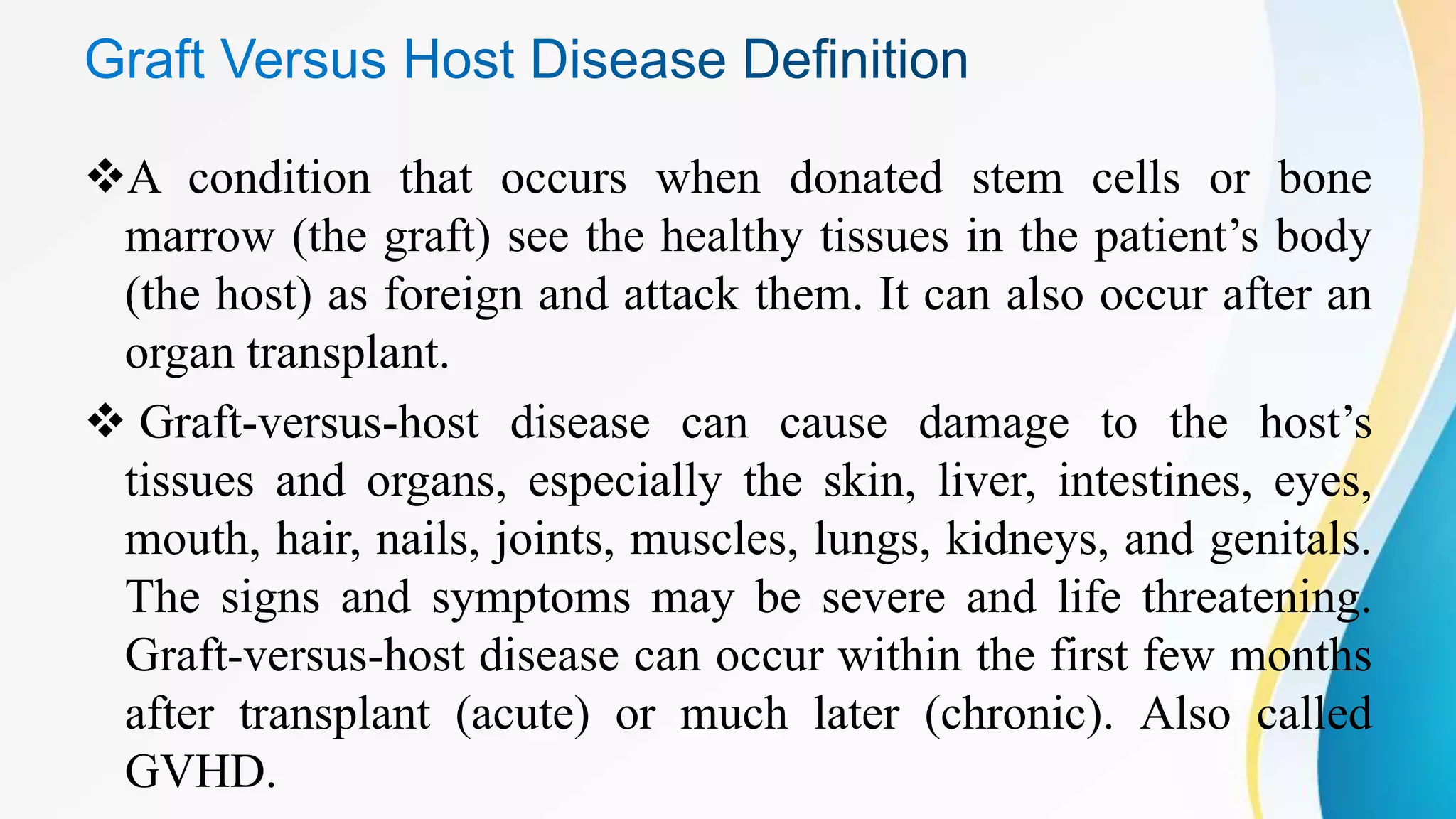 A condition that occurs when donated stem cells or bone
marrow (the graft) see the healthy tissues in the patient’s body
(the host) as foreign and attack them. It can also occur after an
organ transplant.
 Graft-versus-host disease can cause damage to the host’s
tissues and organs, especially the skin, liver, intestines, eyes,
mouth, hair, nails, joints, muscles, lungs, kidneys, and genitals.
The signs and symptoms may be severe and life threatening.
Graft-versus-host disease can occur within the first few months
after transplant (acute) or much later (chronic). Also called
GVHD.
 