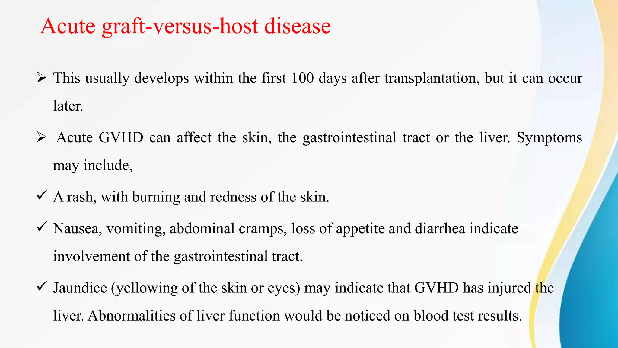 Acute graft-versus-host disease
 This usually develops within the first 100 days after transplantation, but it can occur
later.
 Acute GVHD can affect the skin, the gastrointestinal tract or the liver. Symptoms
may include,
 A rash, with burning and redness of the skin.
 Nausea, vomiting, abdominal cramps, loss of appetite and diarrhea indicate
involvement of the gastrointestinal tract.
 Jaundice (yellowing of the skin or eyes) may indicate that GVHD has injured the
liver. Abnormalities of liver function would be noticed on blood test results.
 